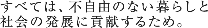 すべては、不自由のない暮らしと社会の発展に貢献するため。