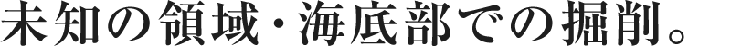 未知の領域・海底部での掘削。