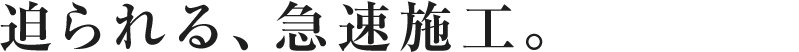 迫られる、急速施工。