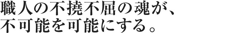 職人の不撓不屈の魂が、不可能を可能にする。